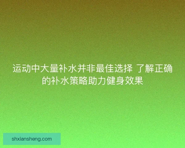 运动中大量补水并非最佳选择 了解正确的补水策略助力健身效果