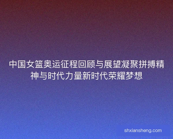 中国女篮奥运征程回顾与展望凝聚拼搏精神与时代力量新时代荣耀梦想