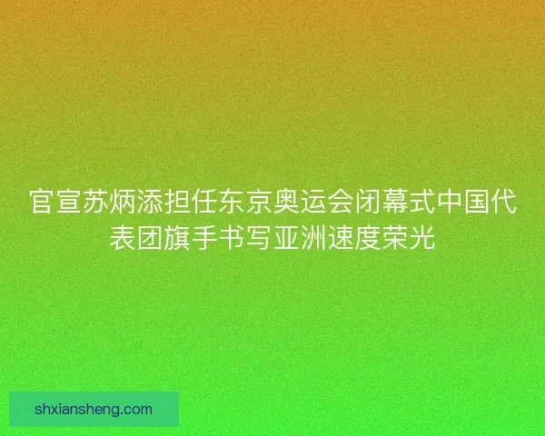 官宣苏炳添担任东京奥运会闭幕式中国代表团旗手书写亚洲速度荣光