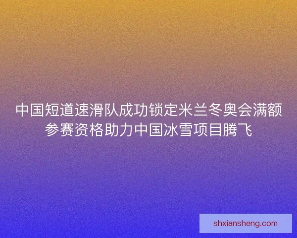 中国短道速滑队成功锁定米兰冬奥会满额参赛资格助力中国冰雪项目腾飞