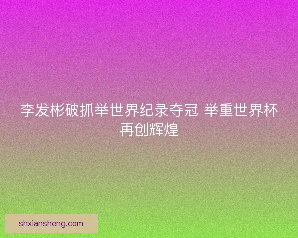 李发彬破抓举世界纪录夺冠 举重世界杯再创辉煌