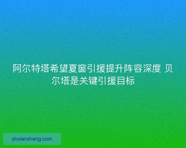 阿尔特塔希望夏窗引援提升阵容深度 贝尔塔是关键引援目标