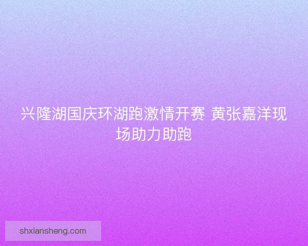 兴隆湖国庆环湖跑激情开赛 黄张嘉洋现场助力助跑