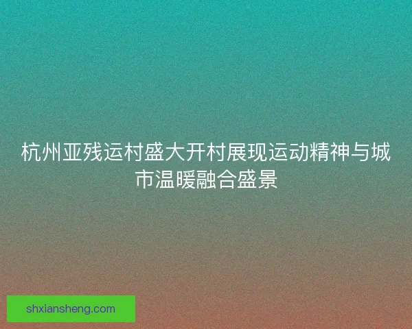 杭州亚残运村盛大开村展现运动精神与城市温暖融合盛景
